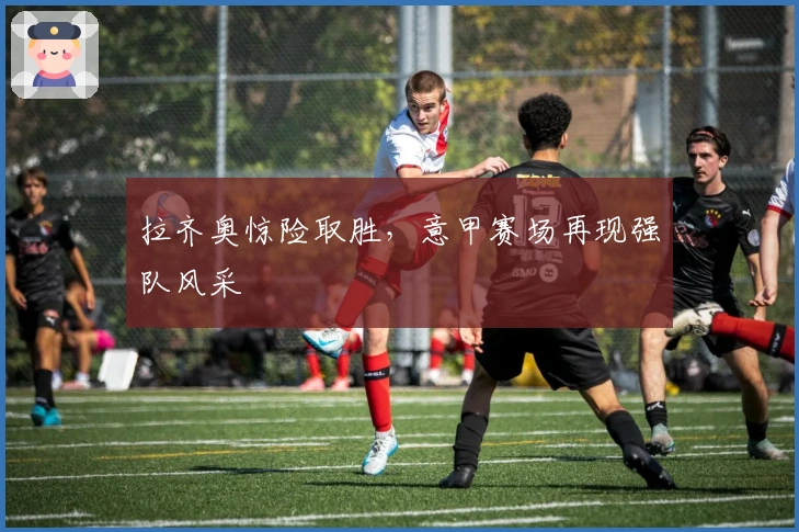 拉齐奥惊险取胜，意甲赛场再现强队风采