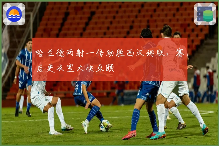 哈兰德两射一传助胜西汉姆联，赛后更衣室大快朵颐