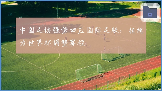 中国足协强势回应国际足联，拒绝为世界杯调整赛程