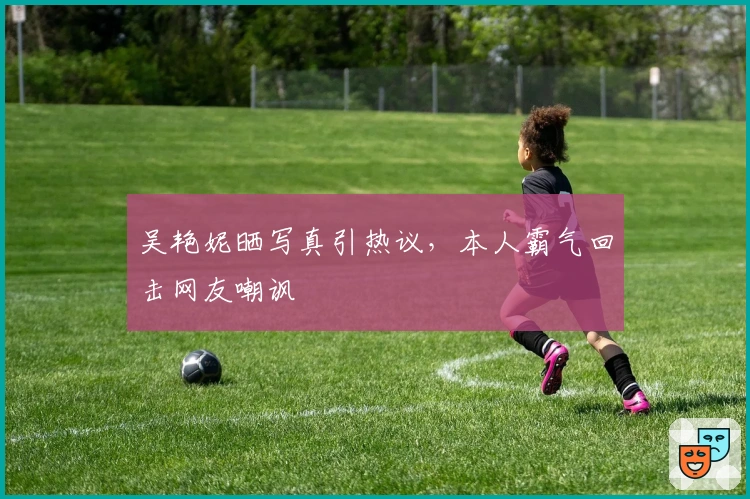 吴艳妮晒写真引热议，本人霸气回击网友嘲讽