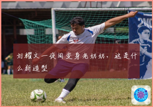 刘耀文一夜间变身老奶奶，这是什么新造型