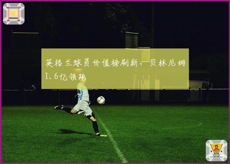 英格兰球员价值榜刷新，贝林厄姆1.6亿领跑