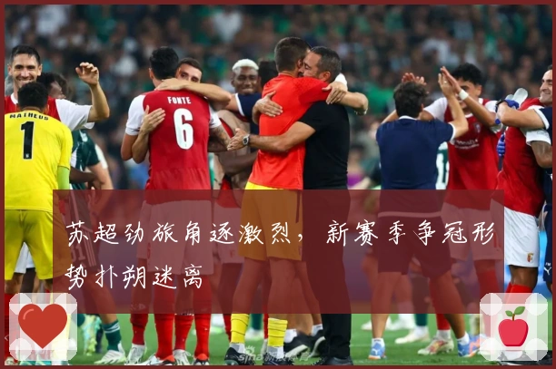 苏超劲旅角逐激烈，新赛季争冠形势扑朔迷离