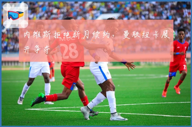 内维斯拒绝新月续约，曼联纽卡展开争夺