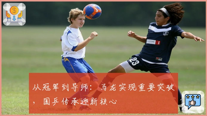 从冠军到导师：马龙实现重要突破，国乒传承迎新核心
