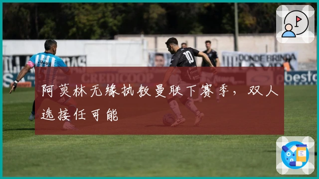 阿莫林无缘执教曼联下赛季，双人选接任可能